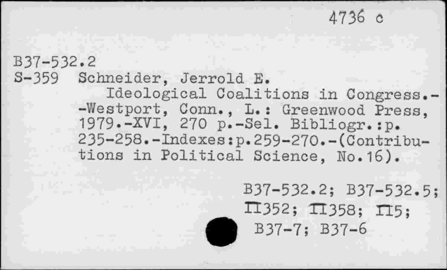 ﻿4736 c
B37-532.2
S-359 Schneider, Jerrold E.
Ideological Coalitions in Congress.--Westport, Conn., L.: Greenwood Press, 1979.-XVI, 270 p.-Sel. Bibliogr.jp. 235-258.-Indexes:p.259-270.-(Contributions in Political Science, No.16).
B37-532.2; B37-532.5;
H352; TT358; TI5;
B37-7; B37-6